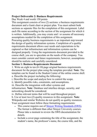 Project Deliverable 2: Business Requirements
Due Week 4 and worth 150 points
This assignment consists of two (2) sections: a business requirements
document and a Gantt chart or project plan. You must submit both
sections as separate files for the completion of this assignment. Label
each file name according to the section of the assignment for which it
is written. Additionally, you may create and / or assume all necessary
assumptions needed for the completion of this assignment.
Procuring quality business requirements is an important step toward
the design of quality information systems. Completion of a quality
requirements document allows user needs and expectations to be
captured so that infrastructure and information systems can be
designed properly. Using the requirements document provided in the
course shell, you are to speculate on the needs of the company. You
must consider current and future requirements; however, assumptions
should be realistic and carefully considered.
Section 1: Business Requirements Document
1. Write an eight to ten (8-10) page original business requirements
document for the project plan using the template provided. Note: The
template can be found in the Student Center of the online course shell.
a. Describe the project including the following:
i. Describe the scope and analyze how to control the scope.
ii. Identify possible risks, constraints, and assumptions.
iii. Describe the integration with other systems and
infrastructure. Note: Database and interface design, security, and
networking should be considered.
iv. Define relevant terms that will be used throughout project.
b. Use at least two (2) quality resources in this assignment. Note:
Wikipedia and similar Websites do not qualify as quality resources.
Your assignment must follow these formatting requirements:
 This course requires use of Strayer Writing Standards (SWS).
The format is different than other Strayer University courses.
Please take a moment to review the SWS documentation for
details.
 Include a cover page containing the title of the assignment, the
student’s name, the professor’s name, the course title, and the
 