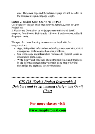 date. The cover page and the reference page are not included in
the required assignment page length.
Section 2: Revised Gantt Chart / Project Plan
Use Microsoft Project or an open source alternative, such as Open
Project, to:
2. Update the Gantt chart or project plan (summary and detail)
template, from Project Deliverable 1: Project Plan Inception, with all
the project tasks.
The specific course learning outcomes associated with this
assignment are:
 Apply integrative information technology solutions with project
management tools to solve business problems.
 Use technology and information resources to research issues in
information technology.
 Write clearly and concisely about strategic issues and practices
in the information technology domain using proper writing
mechanics and technical style conventions.
*******************************************************
CIS 498 Week 6 Project Deliverable 3
Database and Programming Design and Gantt
Chart
For more classes visit
www.snaptutorial.com
 