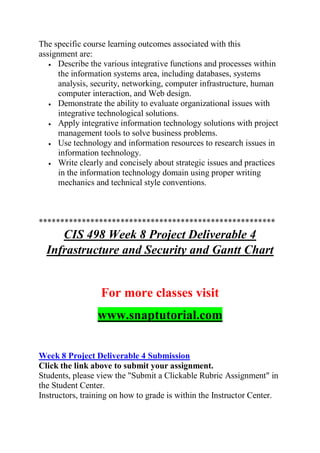 The specific course learning outcomes associated with this
assignment are:
 Describe the various integrative functions and processes within
the information systems area, including databases, systems
analysis, security, networking, computer infrastructure, human
computer interaction, and Web design.
 Demonstrate the ability to evaluate organizational issues with
integrative technological solutions.
 Apply integrative information technology solutions with project
management tools to solve business problems.
 Use technology and information resources to research issues in
information technology.
 Write clearly and concisely about strategic issues and practices
in the information technology domain using proper writing
mechanics and technical style conventions.
*******************************************************
CIS 498 Week 8 Project Deliverable 4
Infrastructure and Security and Gantt Chart
For more classes visit
www.snaptutorial.com
Week 8 Project Deliverable 4 Submission
Click the link above to submit your assignment.
Students, please view the "Submit a Clickable Rubric Assignment" in
the Student Center.
Instructors, training on how to grade is within the Instructor Center.
 