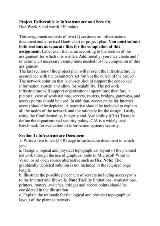 Project Deliverable 4: Infrastructure and Security
Due Week 8 and worth 150 points
This assignment consists of two (2) sections: an infrastructure
document and a revised Gantt chart or project plan. You must submit
both sections as separate files for the completion of this
assignment. Label each file name according to the section of the
assignment for which it is written. Additionally, you may create and /
or assume all necessary assumptions needed for the completion of this
assignment.
The last section of the project plan will present the infrastructure in
accordance with the parameters set forth at the outset of the project.
The network solution that is chosen should support the conceived
information system and allow for scalability. The network
infrastructure will support organizational operations; therefore, a
pictorial view of workstations, servers, routers, bridges, gateways, and
access points should be used. In addition, access paths for Internet
access should be depicted. A narrative should be included to explain
all the nodes of the network and the rationale for the design. Lastly,
using the Confidentiality, Integrity and Availability (CIA) Triangle,
define the organizational security policy. CIA is a widely used
benchmark for evaluation of information systems security.
Section 1: Infrastructure Document
1. Write a five to ten (5-10) page infrastructure document in which
you:
a. Design a logical and physical topographical layout of the planned
network through the use of graphical tools in Microsoft Word or
Visio, or an open source alternative such as Dia. Note: The
graphically depicted solution is not included in the required page
length.
b. Illustrate the possible placement of servers including access paths
to the Internet and firewalls. Note:Facility limitations, workstations,
printers, routers, switches, bridges and access points should be
considered in the illustration.
c. Explain the rationale for the logical and physical topographical
layout of the planned network.
 
