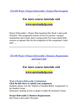 CIS 498 Week 2 Project Deliverable 1 Project Plan Inception
For more course tutorials visit
www.newtonhelp.com
Project Deliverable 1: Project Plan Inception Due Week 2 and worth
50 points This assignment consists of two (2) sections: a project
introduction and a Gantt chart or project plan.You must submit both
sections as separate files for the completion of this assignment. Label
each .....
===============================================
CIS 498 Week 4 Project Deliverable 2 Business Requirement
and Gantt Chart
For more course tutorials visit
www.newtonhelp.com
Week 4 Project Deliverable 2 Submission
Click the link above to submit your assignment.
Students, please view the "Submit a Clickable Rubric Assignment" in
the Student Center.
Instructors, training on how to grade is within the Instructor Center.
Project Deliverable 2: Business Requirements
Due Week 4 and worth 150 points
 
