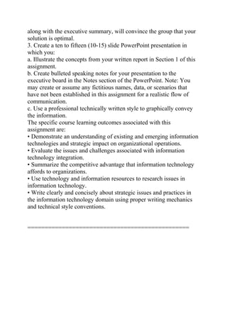 along with the executive summary, will convince the group that your
solution is optimal.
3. Create a ten to fifteen (10-15) slide PowerPoint presentation in
which you:
a. Illustrate the concepts from your written report in Section 1 of this
assignment.
b. Create bulleted speaking notes for your presentation to the
executive board in the Notes section of the PowerPoint. Note: You
may create or assume any fictitious names, data, or scenarios that
have not been established in this assignment for a realistic flow of
communication.
c. Use a professional technically written style to graphically convey
the information.
The specific course learning outcomes associated with this
assignment are:
• Demonstrate an understanding of existing and emerging information
technologies and strategic impact on organizational operations.
• Evaluate the issues and challenges associated with information
technology integration.
• Summarize the competitive advantage that information technology
affords to organizations.
• Use technology and information resources to research issues in
information technology.
• Write clearly and concisely about strategic issues and practices in
the information technology domain using proper writing mechanics
and technical style conventions.
===============================================
 