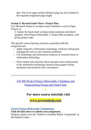date. The cover page and the reference page are not included in
the required assignment page length.
Section 2: Revised Gantt Chart / Project Plan
Use Microsoft Project or an open source alternative, such as Open
Project, to:
2. Update the Gantt chart or project plan (summary and detail)
template, from Project Deliverable 1: Project Plan Inception, with
all the project tasks.
The specific course learning outcomes associated with this
assignment are:
• Apply integrative information technology solutions with project
management tools to solve business problems.
• Use technology and information resources to research issues in
information technology.
• Write clearly and concisely about strategic issues and practices
in the information technology domain using proper writing
mechanics and technical style conventions.
===============================================
CIS 498 Week 6 Project Deliverable 3 Database and
Programming Design and Gantt Chart
For more course tutorials visit
www.newtonhelp.com
Week 6 Project Deliverable 3 Submission
Click the link above to submit your assignment.
Students, please view the "Submit a Clickable Rubric Assignment" in
the Student Center.
 