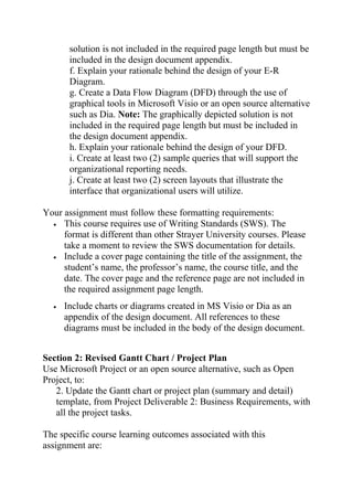 solution is not included in the required page length but must be
included in the design document appendix.
f. Explain your rationale behind the design of your E-R
Diagram.
g. Create a Data Flow Diagram (DFD) through the use of
graphical tools in Microsoft Visio or an open source alternative
such as Dia. Note: The graphically depicted solution is not
included in the required page length but must be included in
the design document appendix.
h. Explain your rationale behind the design of your DFD.
i. Create at least two (2) sample queries that will support the
organizational reporting needs.
j. Create at least two (2) screen layouts that illustrate the
interface that organizational users will utilize.
Your assignment must follow these formatting requirements:
• This course requires use of Writing Standards (SWS). The
format is different than other Strayer University courses. Please
take a moment to review the SWS documentation for details.
• Include a cover page containing the title of the assignment, the
student’s name, the professor’s name, the course title, and the
date. The cover page and the reference page are not included in
the required assignment page length.
• Include charts or diagrams created in MS Visio or Dia as an
appendix of the design document. All references to these
diagrams must be included in the body of the design document.
Section 2: Revised Gantt Chart / Project Plan
Use Microsoft Project or an open source alternative, such as Open
Project, to:
2. Update the Gantt chart or project plan (summary and detail)
template, from Project Deliverable 2: Business Requirements, with
all the project tasks.
The specific course learning outcomes associated with this
assignment are:
 