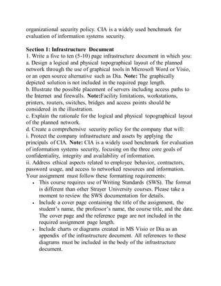 organizational security policy. CIA is a widely used benchmark for
evaluation of information systems security.
Section 1: Infrastructure Document
1. Write a five to ten (5-10) page infrastructure document in which you:
a. Design a logical and physical topographical layout of the planned
network through the use of graphical tools in Microsoft Word or Visio,
or an open source alternative such as Dia. Note: The graphically
depicted solution is not included in the required page length.
b. Illustrate the possible placement of servers including access paths to
the Internet and firewalls. Note:Facility limitations, workstations,
printers, routers, switches, bridges and access points should be
considered in the illustration.
c. Explain the rationale for the logical and physical topographical layout
of the planned network.
d. Create a comprehensive security policy for the company that will:
i. Protect the company infrastructure and assets by applying the
principals of CIA. Note: CIA is a widely used benchmark for evaluation
of information systems security, focusing on the three core goals of
confidentiality, integrity and availability of information.
ii. Address ethical aspects related to employee behavior, contractors,
password usage, and access to networked resources and information.
Your assignment must follow these formatting requirements:
 This course requires use of Writing Standards (SWS). The format
is different than other Strayer University courses. Please take a
moment to review the SWS documentation for details.
 Include a cover page containing the title of the assignment, the
student’s name, the professor’s name, the course title, and the date.
The cover page and the reference page are not included in the
required assignment page length.
 Include charts or diagrams created in MS Visio or Dia as an
appendix of the infrastructure document. All references to these
diagrams must be included in the body of the infrastructure
document.
 