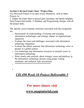 Section 2: Revised Gantt Chart / Project Plan
Use Microsoft Project or an open source alternative, such as Open
Project, to:
2. Update the Gantt chart or project plan (summary and detail) template,
from Project Deliverable 3: Database and Programming Design, with all
the project tasks.
The specific course learning outcomes associated with this assignment
are:
 Demonstrate an understanding of existing and emerging
information technologies and strategic impact on organizational
operations.
 Evaluate the issues and challenges associated with information
technology integration.
 Evaluate the ethical concerns that information technology solve or
present in a global context.
 Use technology and information resources to research issues in
information technology.
 Write clearly and concisely about strategic issues and practices in
the information technology domain using proper writing
mechanics and technical style conventions.
 *********************************

CIS 498 Week 10 Project Deliverable 5
For more classes visit
www.snaptutorial.com
 