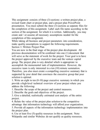 This assignment consists of three (3) sections: a written project plan, a
revised Gantt chart or project plan, and a project plan PowerPoint
presentation. You must submit the three (3) sections as separate files for
the completion of this assignment. Label each file name according to the
section of the assignment for which it is written. Additionally, you may
create and / or assume all necessary assumptions needed for the
completion of this assignment.
While taking all business and project parameters into consideration,
make quality assumptions to support the following requirements.
Section 1: Written Project Plan
You are now in the final stage of the project plan development. All
previous documentation will be combined into one (1) document that
will serve as the statement of work for the project. Your goal is to have
the project approved by the executive team and the venture capital
group. The project plan is very detailed which is appropriate to
accomplish the monumental task of implementation. However, the
executive team is only interested in a ten (10) minute summation.
Therefore, you also must create a compelling executive summary that is
supported by your detail that convinces the executive group that your
solution is optimal.
1. Write an eight to ten (8-10) page executive summary in which you
provide a high-level technical overview of your project where you
address the following:
1. Describe the scope of the project and control measures.
2. Describe the goals and objectives of the project.
3. Give a detailed, realistically estimated cost analysis of the entire
project.
4. Relate the value of the project plan solution to the competitive
advantage that information technology will afford your organization.
5. Provide all aspects of the information technology implementation into
the project plan.
6. Use at least five (5) quality resources in this assignment. Note:
Wikipedia and similar Websites do not qualify as quality resources.
 