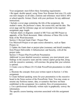 Your assignment must follow these formatting requirements:
• Be typed, double spaced, using Times New Roman font (size 12), with
one-inch margins on all sides; citations and references must follow APA
or school-specific format. Check with your professor for any additional
instructions.
• Include a cover page containing the title of the assignment, the
student’s name, the professor’s name, the course title, and the date. The
cover page and the reference page are not included in the required
assignment page length.
• Include charts or diagrams created in MS Visio and MS Project as
appendix of the Word document. Make reference of these files in the
body of the Word document.
Section 2: Revised Gantt Chart / Project Plan
Use Microsoft Project or an open source alternative, such as Open
Project, to:
2. Update the Gantt chart or project plan (summary and detail) template,
from Project Deliverable 4: Infrastructure and Security, with all the
project tasks.
Section 3: Project Plan PowerPoint Presentation
Additional to your detailed executive summary you must present your
findings to the executive team and the venture capital group that, along
with the executive summary, will convince the group that your solution
is optimal.
3. Create a ten to fifteen (10-15) slide PowerPoint presentation in which
you:
a. Illustrate the concepts from your written report in Section 1 of this
assignment.
b. Create bulleted speaking notes for your presentation to the executive
board in the Notes section of the PowerPoint. Note: You may create or
assume any fictitious names, data, or scenarios that have not been
established in this assignment for a realistic flow of communication.
c. Use a professional technically written style to graphically convey the
information.
The specific course learning outcomes associated with this assignment
are:
 