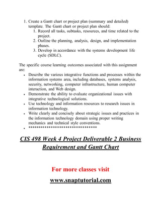 1. Create a Gantt chart or project plan (summary and detailed)
template. The Gantt chart or project plan should:
1. Record all tasks, subtasks, resources, and time related to the
project.
2. Outline the planning, analysis, design, and implementation
phases.
3. Develop in accordance with the systems development life
cycle (SDLC).
The specific course learning outcomes associated with this assignment
are:
 Describe the various integrative functions and processes within the
information systems area, including databases, systems analysis,
security, networking, computer infrastructure, human computer
interaction, and Web design.
 Demonstrate the ability to evaluate organizational issues with
integrative technological solutions.
 Use technology and information resources to research issues in
information technology.
 Write clearly and concisely about strategic issues and practices in
the information technology domain using proper writing
mechanics and technical style conventions.
 *********************************
CIS 498 Week 4 Project Deliverable 2 Business
Requirement and Gantt Chart
For more classes visit
www.snaptutorial.com
 