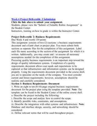 Week 4 Project Deliverable 2 Submission
Click the link above to submit your assignment.
Students, please view the "Submit a Clickable Rubric Assignment" in
the Student Center.
Instructors, training on how to grade is within the Instructor Center.
Project Deliverable 2: Business Requirements
Due Week 4 and worth 150 points
This assignment consists of two (2) sections: a business requirements
document and a Gantt chart or project plan. You must submit both
sections as separate files for the completion of this assignment. Label
each file name according to the section of the assignment for which it is
written. Additionally, you may create and / or assume all necessary
assumptions needed for the completion of this assignment.
Procuring quality business requirements is an important step toward the
design of quality information systems. Completion of a quality
requirements document allows user needs and expectations to be
captured so that infrastructure and information systems can be designed
properly. Using the requirements document provided in the course shell,
you are to speculate on the needs of the company. You must consider
current and future requirements; however, assumptions should be
realistic and carefully considered.
Section 1: Business Requirements Document
1. Write an eight to ten (8-10) page original business requirements
document for the project plan using the template provided. Note: The
template can be found in the Student Center of the online course shell.
a. Describe the project including the following:
i. Describe the scope and analyze how to control the scope.
ii. Identify possible risks, constraints, and assumptions.
iii. Describe the integration with other systems and infrastructure. Note:
Database and interface design, security, and networking should be
considered.
iv. Define relevant terms that will be used throughout project.
 