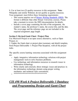 b. Use at least two (2) quality resources in this assignment. Note:
Wikipedia and similar Websites do not qualify as quality resources.
Your assignment must follow these formatting requirements:
 This course requires use of Strayer Writing Standards (SWS). The
format is different than other Strayer University courses. Please
take a moment to review the SWS documentation for details.
 Include a cover page containing the title of the assignment, the
student’s name, the professor’s name, the course title, and the date.
The cover page and the reference page are not included in the
required assignment page length.
Section 2: Revised Gantt Chart / Project Plan
Use Microsoft Project or an open source alternative, such as Open
Project, to:
2. Update the Gantt chart or project plan (summary and detail) template,
from Project Deliverable 1: Project Plan Inception, with all the project
tasks.
The specific course learning outcomes associated with this assignment
are:
 Apply integrative information technology solutions with project
management tools to solve business problems.
 Use technology and information resources to research issues in
information technology.
 Write clearly and concisely about strategic issues and practices in
the information technology domain using proper writing
mechanics and technical style conventions.
 *********************************
CIS 498 Week 6 Project Deliverable 3 Database
and Programming Design and Gantt Chart
 