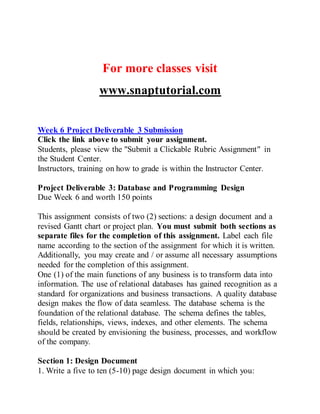 For more classes visit
www.snaptutorial.com
Week 6 Project Deliverable 3 Submission
Click the link above to submit your assignment.
Students, please view the "Submit a Clickable Rubric Assignment" in
the Student Center.
Instructors, training on how to grade is within the Instructor Center.
Project Deliverable 3: Database and Programming Design
Due Week 6 and worth 150 points
This assignment consists of two (2) sections: a design document and a
revised Gantt chart or project plan. You must submit both sections as
separate files for the completion of this assignment. Label each file
name according to the section of the assignment for which it is written.
Additionally, you may create and / or assume all necessary assumptions
needed for the completion of this assignment.
One (1) of the main functions of any business is to transform data into
information. The use of relational databases has gained recognition as a
standard for organizations and business transactions. A quality database
design makes the flow of data seamless. The database schema is the
foundation of the relational database. The schema defines the tables,
fields, relationships, views, indexes, and other elements. The schema
should be created by envisioning the business, processes, and workflow
of the company.
Section 1: Design Document
1. Write a five to ten (5-10) page design document in which you:
 
