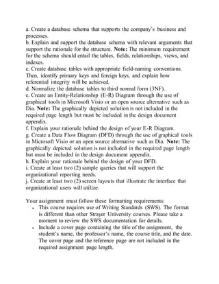 a. Create a database schema that supports the company’s business and
processes.
b. Explain and support the database schema with relevant arguments that
support the rationale for the structure. Note: The minimum requirement
for the schema should entail the tables, fields, relationships, views, and
indexes.
c. Create database tables with appropriate field-naming conventions.
Then, identify primary keys and foreign keys, and explain how
referential integrity will be achieved.
d. Normalize the database tables to third normal form (3NF).
e. Create an Entity-Relationship (E-R) Diagram through the use of
graphical tools in Microsoft Visio or an open source alternative such as
Dia. Note: The graphically depicted solution is not included in the
required page length but must be included in the design document
appendix.
f. Explain your rationale behind the design of your E-R Diagram.
g. Create a Data Flow Diagram (DFD) through the use of graphical tools
in Microsoft Visio or an open source alternative such as Dia. Note: The
graphically depicted solution is not included in the required page length
but must be included in the design document appendix.
h. Explain your rationale behind the design of your DFD.
i. Create at least two (2) sample queries that will support the
organizational reporting needs.
j. Create at least two (2) screen layouts that illustrate the interface that
organizational users will utilize.
Your assignment must follow these formatting requirements:
 This course requires use of Writing Standards (SWS). The format
is different than other Strayer University courses. Please take a
moment to review the SWS documentation for details.
 Include a cover page containing the title of the assignment, the
student’s name, the professor’s name, the course title, and the date.
The cover page and the reference page are not included in the
required assignment page length.
 
