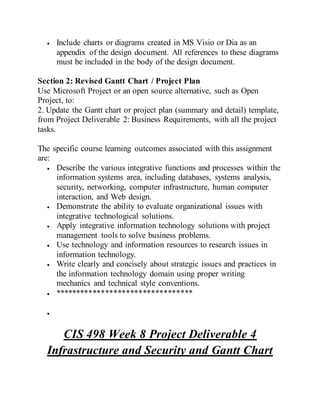  Include charts or diagrams created in MS Visio or Dia as an
appendix of the design document. All references to these diagrams
must be included in the body of the design document.
Section 2: Revised Gantt Chart / Project Plan
Use Microsoft Project or an open source alternative, such as Open
Project, to:
2. Update the Gantt chart or project plan (summary and detail) template,
from Project Deliverable 2: Business Requirements, with all the project
tasks.
The specific course learning outcomes associated with this assignment
are:
 Describe the various integrative functions and processes within the
information systems area, including databases, systems analysis,
security, networking, computer infrastructure, human computer
interaction, and Web design.
 Demonstrate the ability to evaluate organizational issues with
integrative technological solutions.
 Apply integrative information technology solutions with project
management tools to solve business problems.
 Use technology and information resources to research issues in
information technology.
 Write clearly and concisely about strategic issues and practices in
the information technology domain using proper writing
mechanics and technical style conventions.
 *********************************

CIS 498 Week 8 Project Deliverable 4
Infrastructure and Security and Gantt Chart
 