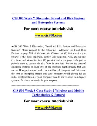---------------------------------------------------------------------------------
CIS 500 Week 7 Discussion Fraud and Risk Factors
and Enterprise Systems
For more course tutorials visit
www.cis500.com
CIS 500 Week 7 Discussion, "Fraud and Risk Factors and Enterprise
Systems" Please respond to the following: Review the Fraud Risk
Factors on page 288 of the textbook. Choose one (1) factor which you
believe is the most important. Justify your response. Next, choose one
(1) factor and determine two (2) policies that a company could put in
place in order to counter the risk factor in question. Review the types of
enterprise systems on page 305 of the textbook. Next, imagine that you
are an IT organizational leader in a mid-sized company, and determine
the type of enterprise system that your company would choose for an
initial implementation if your company were to move away from legacy
systems. Provide a rationale for your response.
---------------------------------------------------------------------------------
CIS 500 Week 8 Case Study 2 Wireless and Mobile
Technologies (2 Papers)
For more course tutorials visit
www.cis500.com
 