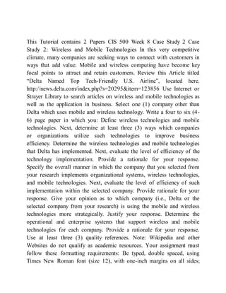 This Tutorial contains 2 Papers CIS 500 Week 8 Case Study 2 Case
Study 2: Wireless and Mobile Technologies In this very competitive
climate, many companies are seeking ways to connect with customers in
ways that add value. Mobile and wireless computing have become key
focal points to attract and retain customers. Review this Article titled
“Delta Named Top Tech-Friendly U.S. Airline”, located here.
http://news.delta.com/index.php?s=20295&item=123856 Use Internet or
Strayer Library to search articles on wireless and mobile technologies as
well as the application in business. Select one (1) company other than
Delta which uses mobile and wireless technology. Write a four to six (4-
6) page paper in which you: Define wireless technologies and mobile
technologies. Next, determine at least three (3) ways which companies
or organizations utilize such technologies to improve business
efficiency. Determine the wireless technologies and mobile technologies
that Delta has implemented. Next, evaluate the level of efficiency of the
technology implementation. Provide a rationale for your response.
Specify the overall manner in which the company that you selected from
your research implements organizational systems, wireless technologies,
and mobile technologies. Next, evaluate the level of efficiency of such
implementation within the selected company. Provide rationale for your
response. Give your opinion as to which company (i.e., Delta or the
selected company from your research) is using the mobile and wireless
technologies more strategically. Justify your response. Determine the
operational and enterprise systems that support wireless and mobile
technologies for each company. Provide a rationale for your response.
Use at least three (3) quality references. Note: Wikipedia and other
Websites do not qualify as academic resources. Your assignment must
follow these formatting requirements: Be typed, double spaced, using
Times New Roman font (size 12), with one-inch margins on all sides;
 
