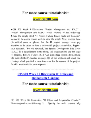 For more course tutorials visit
www.cis500.com
CIS 500 Week 9 Discussion, "Project Management and SDLC" ,
"Project Management and SDLC" Please respond to the following:
Read the article titled “IT Project Failure Rates: Facts and Reasons”,
located in the online course shell. to view the article. Next, propose three
(3) critical areas or phases that the IT project manager must pay
attention to in order to have a successful project completion. Support
your response. Per the textbook, the System Development Life Cycle
(SDLC) is a development methodology that organizations use for large
IT projects. Review Figure 13.11 “An eight-stage system development
life cycle (SDLC)”, located on page 409 of the textbook and select one
(1) stage which you feel is most important for the success of the project.
Provide a rationale for your response.
---------------------------------------------------------------------------------
CIS 500 Week 10 Discussion IT Ethics and
Responsible Conduct
For more course tutorials visit
www.cis500.com
CIS 500 Week 10 Discussion, "IT Ethics and Responsible Conduct"
Specify the main reasons why
 