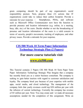 green computing should be part of any organization's social
responsibility posture. Next, propose three (3) actions that IT
organizations could take to reduce their carbon footprint. Provide a
Smartphones, PDAs, and software
such as Microsoft Office Communicator now have the function to
provide presence and location information (e.g. online, in a meeting,
busy, idle, etc.) of the users. Decide whether or not the broadcasting of
presence and location information of the users is a valid concern in
terms of security, people's movements, tracking of employees, and other
privacy issues. Provide a rationale for your response.
---------------------------------------------------------------------------------
CIS 500 Week 10 Term Paper Information
Technology Strategic Plan (2 Papers)
For more course tutorials visit
www.cis500.com
This Tutorial contains 2 Papers CIS 500 Week 10 Term Paper Term
Paper: Information Technology Strategic Plan Imagine that a company
has recently hired you as a senior business consultant. The company is
seeking to gain better traction with regard to customer satisfaction and
loyalty. The company hired you because of your expertise with mobile
apps, social media, and cloud technology. The management of the
company feels that yearly revenues could top $20 million per year with
the infusion of current technology. Currently the company has revenue
of $5 million per year. Note: You may create and / or make all necessary
assumptions needed for the completion of this assignment. Write an
 