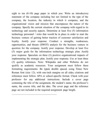 eight to ten (8-10) page paper in which you: Write an introductory
statement of the company including but not limited to the type of the
company, the location, the industry in which it competes, and the
organizational vision and mission that encompasses the nature of the
company. Specify the current situation of the company with regard to its
technology and security aspects. Determine at least five (5) information
technology personnel / roles that would be in place in order to start the
business venture of gaining better traction of customer satisfaction and
loyalty. Justify your response. Conduct a strengths, weaknesses,
opportunities, and threats (SWOT) analysis for the business venture in
question for the company. Justify your response. Develop at least five
(5) major goals for the information technology strategic plan. Justify
your response. Speculate on three (3) positive organizational impacts of
implementing the strategic plan. Justify your response. Use at least three
(3) quality references. Note: Wikipedia and other Websites do not
qualify as academic resources. Your assignment must follow these
formatting requirements: Be typed, double spaced, using Times New
Roman font (size 12), with one-inch margins on all sides; citations and
references must follow APA or school-specific format. Check with your
professor for any additional instructions. Include a cover page
containing the title of the assignment, the student’s name, the professor’s
name, the course title, and the date. The cover page and the reference
page are not included in the required assignment page length.
---------------------------------------------------------------------------------
 