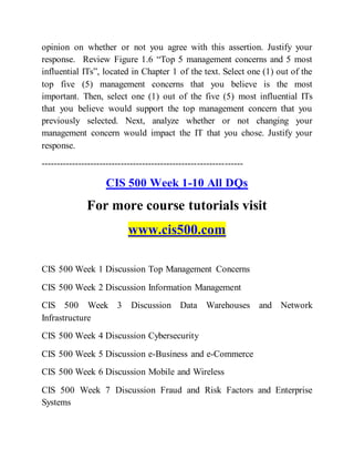 opinion on whether or not you agree with this assertion. Justify your
response. Review Figure 1.6 “Top 5 management concerns and 5 most
influential ITs”, located in Chapter 1 of the text. Select one (1) out of the
top five (5) management concerns that you believe is the most
important. Then, select one (1) out of the five (5) most influential ITs
that you believe would support the top management concern that you
previously selected. Next, analyze whether or not changing your
management concern would impact the IT that you chose. Justify your
response.
------------------------------------------------------------------
CIS 500 Week 1-10 All DQs
For more course tutorials visit
www.cis500.com
CIS 500 Week 1 Discussion Top Management Concerns
CIS 500 Week 2 Discussion Information Management
CIS 500 Week 3 Discussion Data Warehouses and Network
Infrastructure
CIS 500 Week 4 Discussion Cybersecurity
CIS 500 Week 5 Discussion e-Business and e-Commerce
CIS 500 Week 6 Discussion Mobile and Wireless
CIS 500 Week 7 Discussion Fraud and Risk Factors and Enterprise
Systems
 