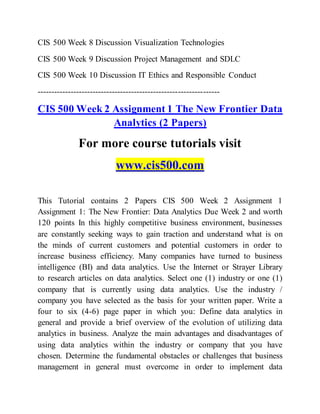 CIS 500 Week 8 Discussion Visualization Technologies
CIS 500 Week 9 Discussion Project Management and SDLC
CIS 500 Week 10 Discussion IT Ethics and Responsible Conduct
------------------------------------------------------------------
CIS 500 Week 2 Assignment 1 The New Frontier Data
Analytics (2 Papers)
For more course tutorials visit
www.cis500.com
This Tutorial contains 2 Papers CIS 500 Week 2 Assignment 1
Assignment 1: The New Frontier: Data Analytics Due Week 2 and worth
120 points In this highly competitive business environment, businesses
are constantly seeking ways to gain traction and understand what is on
the minds of current customers and potential customers in order to
increase business efficiency. Many companies have turned to business
intelligence (BI) and data analytics. Use the Internet or Strayer Library
to research articles on data analytics. Select one (1) industry or one (1)
company that is currently using data analytics. Use the industry /
company you have selected as the basis for your written paper. Write a
four to six (4-6) page paper in which you: Define data analytics in
general and provide a brief overview of the evolution of utilizing data
analytics in business. Analyze the main advantages and disadvantages of
using data analytics within the industry or company that you have
chosen. Determine the fundamental obstacles or challenges that business
management in general must overcome in order to implement data
 