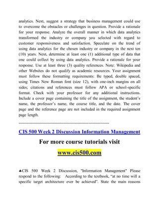 analytics. Next, suggest a strategy that business management could use
to overcome the obstacles or challenges in question. Provide a rationale
for your response. Analyze the overall manner in which data analytics
transformed the industry or company you selected with regard to
customer responsiveness and satisfaction. Speculate on the trend of
using data analytics for the chosen industry or company in the next ten
(10) years. Next, determine at least one (1) additional type of data that
one could collect by using data analytics. Provide a rationale for your
response. Use at least three (3) quality references. Note: Wikipedia and
other Websites do not qualify as academic resources. Your assignment
must follow these formatting requirements: Be typed, double spaced,
using Times New Roman font (size 12), with one-inch margins on all
sides; citations and references must follow APA or school-specific
format. Check with your professor for any additional instructions.
Include a cover page containing the title of the assignment, the student’s
name, the professor’s name, the course title, and the date. The cover
page and the reference page are not included in the required assignment
page length.
------------------------------------------------------------------
CIS 500 Week 2 Discussion Information Management
For more course tutorials visit
www.cis500.com
CIS 500 Week 2 Discussion, "Information Management" Please
respond to the following: According to the textbook, “at no time will a
specific target architecture ever be achieved”. State the main reasons
 