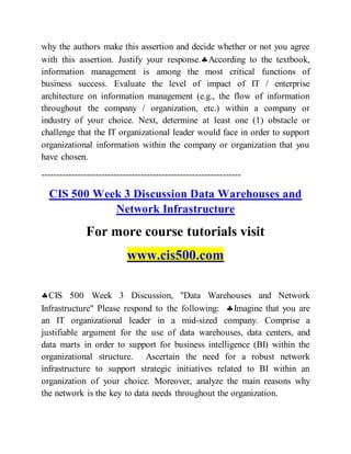 why the authors make this assertion and decide whether or not you agree
with this assertion. Justify your response.According to the textbook,
information management is among the most critical functions of
business success. Evaluate the level of impact of IT / enterprise
architecture on information management (e.g., the flow of information
throughout the company / organization, etc.) within a company or
industry of your choice. Next, determine at least one (1) obstacle or
challenge that the IT organizational leader would face in order to support
organizational information within the company or organization that you
have chosen.
------------------------------------------------------------------
CIS 500 Week 3 Discussion Data Warehouses and
Network Infrastructure
For more course tutorials visit
www.cis500.com
CIS 500 Week 3 Discussion, "Data Warehouses and Network
Infrastructure" Please respond to the following: Imagine that you are
an IT organizational leader in a mid-sized company. Comprise a
justifiable argument for the use of data warehouses, data centers, and
data marts in order to support for business intelligence (BI) within the
organizational structure. Ascertain the need for a robust network
infrastructure to support strategic initiatives related to BI within an
organization of your choice. Moreover, analyze the main reasons why
the network is the key to data needs throughout the organization.
 