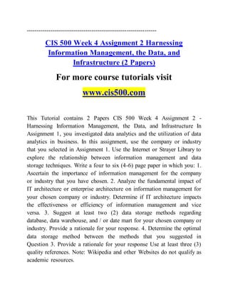 ------------------------------------------------------------------
CIS 500 Week 4 Assignment 2 Harnessing
Information Management, the Data, and
Infrastructure (2 Papers)
For more course tutorials visit
www.cis500.com
This Tutorial contains 2 Papers CIS 500 Week 4 Assignment 2 -
Harnessing Information Management, the Data, and Infrastructure In
Assignment 1, you investigated data analytics and the utilization of data
analytics in business. In this assignment, use the company or industry
that you selected in Assignment 1. Use the Internet or Strayer Library to
explore the relationship between information management and data
storage techniques. Write a four to six (4-6) page paper in which you: 1.
Ascertain the importance of information management for the company
or industry that you have chosen. 2. Analyze the fundamental impact of
IT architecture or enterprise architecture on information management for
your chosen company or industry. Determine if IT architecture impacts
the effectiveness or efficiency of information management and vice
versa. 3. Suggest at least two (2) data storage methods regarding
database, data warehouse, and / or date mart for your chosen company or
industry. Provide a rationale for your response. 4. Determine the optimal
data storage method between the methods that you suggested in
Question 3. Provide a rationale for your response Use at least three (3)
quality references. Note: Wikipedia and other Websites do not qualify as
academic resources.
 