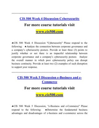 ------------------------------------------------------------------
CIS 500 Week 4 Discussion Cybersecurity
For more course tutorials visit
www.cis500.com
CIS 500 Week 4 Discussion "Cybersecurity" Please respond to the
following: Analyze the connection between corporate governance and
a company’s cybersecurity posture. Provide at least three (3) points to
justify whether or not there is an impactful relationship between
corporate governance and a company’s cybersecurity posture. Analyze
the overall manner in which poor cybersecurity policy can disrupt
business continuity. Provide at least two (2) examples of such disruption
to support your response.
---------------------------------------------------------------------------------
CIS 500 Week 5 Discussion e-Business and e-
Commerce
For more course tutorials visit
www.cis500.com
CIS 500 Week 5 Discussion, "e-Business and e-Commerce" Please
respond to the following: Determine the fundamental business
advantages and disadvantages of e-business and e-commerce across the
 