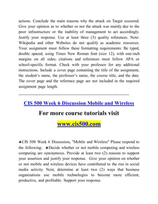 actions. Conclude the main reasons why the attack on Target occurred.
Give your opinion as to whether or not the attack was mainly due to the
poor infrastructure or the inability of management to act accordingly.
Justify your response. Use at least three (3) quality references. Note:
Wikipedia and other Websites do not qualify as academic resources.
Your assignment must follow these formatting requirements: Be typed,
double spaced, using Times New Roman font (size 12), with one-inch
margins on all sides; citations and references must follow APA or
school-specific format. Check with your professor for any additional
instructions. Include a cover page containing the title of the assignment,
the student’s name, the professor’s name, the course title, and the date.
The cover page and the reference page are not included in the required
assignment page length.
---------------------------------------------------------------------------------
CIS 500 Week 6 Discussion Mobile and Wireless
For more course tutorials visit
www.cis500.com
CIS 500 Week 6 Discussion, "Mobile and Wireless" Please respond to
the following: Decide whether or not mobile computing and wireless
computing are synonymous. Provide at least two (2) reasons to support
your assertion and justify your response. Give your opinion on whether
or not mobile and wireless devices have contributed to the rise in social
media activity. Next, determine at least two (2) ways that business
organizations use mobile technologies to become more efficient,
productive, and profitable. Support your response.
 