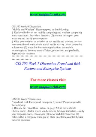 www.snaptutorial.com
CIS 500 Week 6 Discussion,
"Mobile and Wireless" Please respond to the following:
§ Decide whether or not mobile computing and wireless computing
are synonymous. Provide at least two (2) reasons to support your
assertion and justify your response.
§ Give your opinion on whether or not mobile and wireless devices
have contributed to the rise in social media activity. Next, determine
at least two (2) ways that business organizations use mobile
technologies to become more efficient, productive, and profitable.
Support your response.
********************************************************
***************
CIS 500 Week 7 Discussion Fraud and Risk
Factors and Enterprise Systems
For more classes visit
www.snaptutorial.com
CIS 500 Week 7 Discussion,
"Fraud and Risk Factors and Enterprise Systems" Please respond to
the following:
§ Review the Fraud Risk Factors on page 288 of the textbook.
Choose one (1) factor which you believe is the most important. Justify
your response. Next, choose one (1) factor and determine two (2)
policies that a company could put in place in order to counter the risk
factor in question.
 