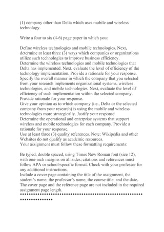 (1) company other than Delta which uses mobile and wireless
technology.
Write a four to six (4-6) page paper in which you:
Define wireless technologies and mobile technologies. Next,
determine at least three (3) ways which companies or organizations
utilize such technologies to improve business efficiency.
Determine the wireless technologies and mobile technologies that
Delta has implemented. Next, evaluate the level of efficiency of the
technology implementation. Provide a rationale for your response.
Specify the overall manner in which the company that you selected
from your research implements organizational systems, wireless
technologies, and mobile technologies. Next, evaluate the level of
efficiency of such implementation within the selected company.
Provide rationale for your response.
Give your opinion as to which company (i.e., Delta or the selected
company from your research) is using the mobile and wireless
technologies more strategically. Justify your response.
Determine the operational and enterprise systems that support
wireless and mobile technologies for each company. Provide a
rationale for your response.
Use at least three (3) quality references. Note: Wikipedia and other
Websites do not qualify as academic resources.
Your assignment must follow these formatting requirements:
Be typed, double spaced, using Times New Roman font (size 12),
with one-inch margins on all sides; citations and references must
follow APA or school-specific format. Check with your professor for
any additional instructions.
Include a cover page containing the title of the assignment, the
student’s name, the professor’s name, the course title, and the date.
The cover page and the reference page are not included in the required
assignment page length.
********************************************************
***************
 