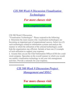 CIS 500 Week 8 Discussion Visualization
Technologies
For more classes visit
www.snaptutorial.com
CIS 500 Week 8 Discussion,
"Visualization Technologies" Please respond to the following:
§ Determine the main reasons why visualization technologies are
becoming an important part of organizational success. Select two (2)
such technologies related to information systems and analyze the
manner in which the utilization of the selected technologies could
help the organization stay efficient. Include at least one (1) example
of such utilization to support your response.
§ Assume that you are the Chief Information Officer (CIO) for a mid-
sized company. Speculate on the overall manner in which you would
use mobile visualization technology to aid your risk management
activities. Provide a rationale for your response.
********************************************************
***************
CIS 500 Week 9 Discussion Project
Management and SDLC
For more classes visit
www.snaptutorial.com
 