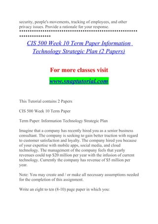 security, people's movements, tracking of employees, and other
privacy issues. Provide a rationale for your response.
********************************************************
***************
CIS 500 Week 10 Term Paper Information
Technology Strategic Plan (2 Papers)
For more classes visit
www.snaptutorial.com
This Tutorial contains 2 Papers
CIS 500 Week 10 Term Paper
Term Paper: Information Technology Strategic Plan
Imagine that a company has recently hired you as a senior business
consultant. The company is seeking to gain better traction with regard
to customer satisfaction and loyalty. The company hired you because
of your expertise with mobile apps, social media, and cloud
technology. The management of the company feels that yearly
revenues could top $20 million per year with the infusion of current
technology. Currently the company has revenue of $5 million per
year.
Note: You may create and / or make all necessary assumptions needed
for the completion of this assignment.
Write an eight to ten (8-10) page paper in which you:
 