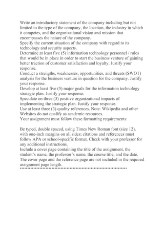 Write an introductory statement of the company including but not
limited to the type of the company, the location, the industry in which
it competes, and the organizational vision and mission that
encompasses the nature of the company.
Specify the current situation of the company with regard to its
technology and security aspects.
Determine at least five (5) information technology personnel / roles
that would be in place in order to start the business venture of gaining
better traction of customer satisfaction and loyalty. Justify your
response.
Conduct a strengths, weaknesses, opportunities, and threats (SWOT)
analysis for the business venture in question for the company. Justify
your response.
Develop at least five (5) major goals for the information technology
strategic plan. Justify your response.
Speculate on three (3) positive organizational impacts of
implementing the strategic plan. Justify your response.
Use at least three (3) quality references. Note: Wikipedia and other
Websites do not qualify as academic resources.
Your assignment must follow these formatting requirements:
Be typed, double spaced, using Times New Roman font (size 12),
with one-inch margins on all sides; citations and references must
follow APA or school-specific format. Check with your professor for
any additional instructions.
Include a cover page containing the title of the assignment, the
student’s name, the professor’s name, the course title, and the date.
The cover page and the reference page are not included in the required
assignment page length.
***********************************************************************
 