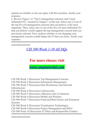 opinion on whether or not you agree with this assertion. Justify your
response.
§ Review Figure 1.6 “Top 5 management concerns and 5 most
influential ITs”, located in Chapter 1 of the text. Select one (1) out of
the top five (5) management concerns that you believe is the most
important. Then, select one (1) out of the five (5) most influential ITs
that you believe would support the top management concern that you
previously selected. Next, analyze whether or not changing your
management concern would impact the IT that you chose. Justify your
response.
********************************************************
***************
CIS 500 Week 1-10 All DQs
For more classes visit
www.snaptutorial.com
CIS 500 Week 1 Discussion Top Management Concerns
CIS 500 Week 2 Discussion Information Management
CIS 500 Week 3 Discussion Data Warehouses and Network
Infrastructure
CIS 500 Week 4 Discussion Cybersecurity
CIS 500 Week 5 Discussion e-Business and e-Commerce
CIS 500 Week 6 Discussion Mobile and Wireless
CIS 500 Week 7 Discussion Fraud and Risk Factors and Enterprise
Systems
CIS 500 Week 8 Discussion Visualization Technologies
CIS 500 Week 9 Discussion Project Management and SDLC
CIS 500 Week 10 Discussion IT Ethics and Responsible Conduct
********************************************************
***************
 