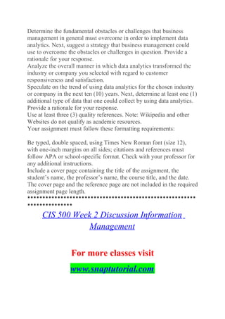 Determine the fundamental obstacles or challenges that business
management in general must overcome in order to implement data
analytics. Next, suggest a strategy that business management could
use to overcome the obstacles or challenges in question. Provide a
rationale for your response.
Analyze the overall manner in which data analytics transformed the
industry or company you selected with regard to customer
responsiveness and satisfaction.
Speculate on the trend of using data analytics for the chosen industry
or company in the next ten (10) years. Next, determine at least one (1)
additional type of data that one could collect by using data analytics.
Provide a rationale for your response.
Use at least three (3) quality references. Note: Wikipedia and other
Websites do not qualify as academic resources.
Your assignment must follow these formatting requirements:
Be typed, double spaced, using Times New Roman font (size 12),
with one-inch margins on all sides; citations and references must
follow APA or school-specific format. Check with your professor for
any additional instructions.
Include a cover page containing the title of the assignment, the
student’s name, the professor’s name, the course title, and the date.
The cover page and the reference page are not included in the required
assignment page length.
********************************************************
***************
CIS 500 Week 2 Discussion Information
Management
For more classes visit
www.snaptutorial.com
 