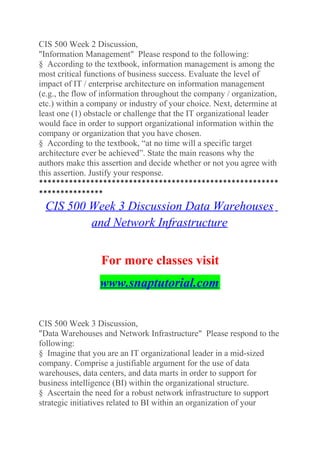 CIS 500 Week 2 Discussion,
"Information Management" Please respond to the following:
§ According to the textbook, information management is among the
most critical functions of business success. Evaluate the level of
impact of IT / enterprise architecture on information management
(e.g., the flow of information throughout the company / organization,
etc.) within a company or industry of your choice. Next, determine at
least one (1) obstacle or challenge that the IT organizational leader
would face in order to support organizational information within the
company or organization that you have chosen.
§ According to the textbook, “at no time will a specific target
architecture ever be achieved”. State the main reasons why the
authors make this assertion and decide whether or not you agree with
this assertion. Justify your response.
********************************************************
***************
CIS 500 Week 3 Discussion Data Warehouses
and Network Infrastructure
For more classes visit
www.snaptutorial.com
CIS 500 Week 3 Discussion,
"Data Warehouses and Network Infrastructure" Please respond to the
following:
§ Imagine that you are an IT organizational leader in a mid-sized
company. Comprise a justifiable argument for the use of data
warehouses, data centers, and data marts in order to support for
business intelligence (BI) within the organizational structure.
§ Ascertain the need for a robust network infrastructure to support
strategic initiatives related to BI within an organization of your
 
