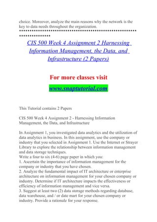choice. Moreover, analyze the main reasons why the network is the
key to data needs throughout the organization.
********************************************************
***************
CIS 500 Week 4 Assignment 2 Harnessing
Information Management, the Data, and
Infrastructure (2 Papers)
For more classes visit
www.snaptutorial.com
This Tutorial contains 2 Papers
CIS 500 Week 4 Assignment 2 - Harnessing Information
Management, the Data, and Infrastructure
In Assignment 1, you investigated data analytics and the utilization of
data analytics in business. In this assignment, use the company or
industry that you selected in Assignment 1. Use the Internet or Strayer
Library to explore the relationship between information management
and data storage techniques.
Write a four to six (4-6) page paper in which you:
1. Ascertain the importance of information management for the
company or industry that you have chosen.
2. Analyze the fundamental impact of IT architecture or enterprise
architecture on information management for your chosen company or
industry. Determine if IT architecture impacts the effectiveness or
efficiency of information management and vice versa.
3. Suggest at least two (2) data storage methods regarding database,
data warehouse, and / or date mart for your chosen company or
industry. Provide a rationale for your response.
 