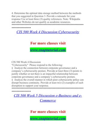 4. Determine the optimal data storage method between the methods
that you suggested in Question 3. Provide a rationale for your
response Use at least three (3) quality references. Note: Wikipedia
and other Websites do not qualify as academic resources.
********************************************************
***************
CIS 500 Week 4 Discussion Cybersecurity
For more classes visit
www.snaptutorial.com
CIS 500 Week 4 Discussion
"Cybersecurity" Please respond to the following:
§ Analyze the connection between corporate governance and a
company’s cybersecurity posture. Provide at least three (3) points to
justify whether or not there is an impactful relationship between
corporate governance and a company’s cybersecurity posture.
§ Analyze the overall manner in which poor cybersecurity policy can
disrupt business continuity. Provide at least two (2) examples of such
disruption to support your response.
********************************************************
***************
CIS 500 Week 5 Discussion e-Business and e-
Commerce
For more classes visit
www.snaptutorial.com
 