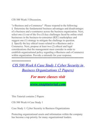 CIS 500 Week 5 Discussion,
"e-Business and e-Commerce" Please respond to the following:
§ Determine the fundamental business advantages and disadvantages
of e-business and e-commerce across the business organization. Next,
select one (1) out of the five (5) key challenges faced by online retail
businesses in the business-to-consumer (B2C) marketplace and
suggest one (1) strategy to mitigate the challenge in question.
§ Specify the key ethical issues related to e-Business and e-
Commerce. Next, propose at least two (2) ethical and legal
considerations that the management must consider in order to
establish organizational policy regarding e-Business and e-Commerce
within organization. Provide a rationale for your response.
********************************************************
***************
CIS 500 Week 6 Case Study 1 Cyber Security in
Business Organizations (2 Papers)
For more classes visit
www.snaptutorial.com
This Tutorial contains 2 Papers
CIS 500 Week 6 Case Study 1
Case Study 1: Cyber Security in Business Organizations
Protecting organizational assets and information within the company
has become a top priority for many organizational leaders.
 