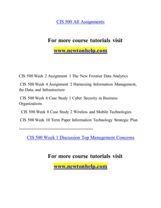 CIS 500 All Assignments
For more course tutorials visit
www.newtonhelp.com
CIS 500 Week 2 Assignment 1 The New Frontier Data Analytics
CIS 500 Week 4 Assignment 2 Harnessing Information Management,
the Data, and Infrastructure
CIS 500 Week 6 Case Study 1 Cyber Security in Business
Organizations
CIS 500 Week 8 Case Study 2 Wireless and Mobile Technologies
CIS 500 Week 10 Term Paper Information Technology Strategic Plan
-----------------------------------------------
CIS 500 Week 1 Discussion Top Management Concerns
For more course tutorials visit
www.newtonhelp.com
 