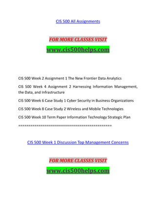 CIS 500 All Assignments
FOR MORE CLASSES VISIT
www.cis500helps.com
CIS 500 Week 2 Assignment 1 The New Frontier Data Analytics
CIS 500 Week 4 Assignment 2 Harnessing Information Management,
the Data, and Infrastructure
CIS 500 Week 6 Case Study 1 Cyber Security in Business Organizations
CIS 500 Week 8 Case Study 2 Wireless and Mobile Technologies
CIS 500 Week 10 Term Paper Information Technology Strategic Plan
==============================================
CIS 500 Week 1 Discussion Top Management Concerns
FOR MORE CLASSES VISIT
www.cis500helps.com
 