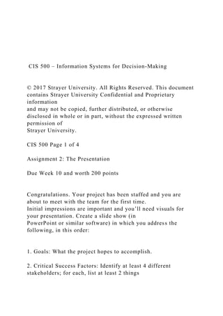 CIS 500 – Information Systems for Decision-Making
© 2017 Strayer University. All Rights Reserved. This document
contains Strayer University Confidential and Proprietary
information
and may not be copied, further distributed, or otherwise
disclosed in whole or in part, without the expressed written
permission of
Strayer University.
CIS 500 Page 1 of 4
Assignment 2: The Presentation
Due Week 10 and worth 200 points
Congratulations. Your project has been staffed and you are
about to meet with the team for the first time.
Initial impressions are important and you’ll need visuals for
your presentation. Create a slide show (in
PowerPoint or similar software) in which you address the
following, in this order:
1. Goals: What the project hopes to accomplish.
2. Critical Success Factors: Identify at least 4 different
stakeholders; for each, list at least 2 things
 