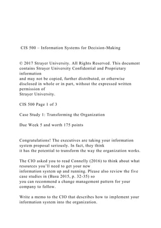 CIS 500 – Information Systems for Decision-Making
© 2017 Strayer University. All Rights Reserved. This document
contains Strayer University Confidential and Proprietary
information
and may not be copied, further distributed, or otherwise
disclosed in whole or in part, without the expressed written
permission of
Strayer University.
CIS 500 Page 1 of 3
Case Study 1: Transforming the Organization
Due Week 5 and worth 175 points
Congratulations! The executives are taking your information
system proposal seriously. In fact, they think
it has the potential to transform the way the organization works.
The CIO asked you to read Connelly (2016) to think about what
resources you’ll need to get your new
information system up and running. Please also review the five
case studies in (Basu 2015, p. 32-35) so
you can recommend a change management pattern for your
company to follow.
Write a memo to the CIO that describes how to implement your
information system into the organization.
 