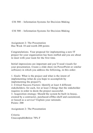 CIS 500 – Information Systems for Decision-Making
CIS 500 – Information Systems for Decision-Making
Assignment 2: The Presentation
Due Week 10 and worth 200 points
Congratulations. Your proposal for implementing a new IT
project for your organization has been staffed and you are about
to meet with your team for the first time.
Initial impressions are important and you’ll need visuals for
your presentation. Create a slide show (in PowerPoint or similar
software) in which you address the following, in this order:
1. Goals: What is the project and what is the intent of
implementing (what do you hope to accomplish by
implementing the project?).
2. Critical Success Factors: Identify at least 4 different
stakeholders; for each, list at least 2 things that the stakeholder
requires in order to deem the project successful.
3. Acquisition strategy: Should the system be built in-house,
created by a contractor, purchased offthe-shelf and customized,
or leased as a service? Explain your rationale.
Points: 200
Assignment 2: The Presentation
Criteria
UnacceptableBelow 70% F
 