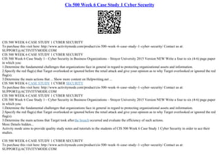 Cis 500 Week 6 Case Study 1 Cyber Security
CIS 500 WEEK 6 CASE STUDY 1 CYBER SECURITY
To purchase this visit here: http://www.activitymode.com/product/cis–500–week–6–case–study–1–cyber–security/ Contact us at:
SUPPORT@ACTIVITYMODE.COM
CIS 500 WEEK 6 CASE STUDY 1 CYBER SECURITY
CIS 500 Week 6 Case Study 1 – Cyber Security in Business Organizations – Strayer University 2015 Version NEW Write a four to six (4–6) page paper
in which you:
1.Determine the fundamental challenges that organizations face in general in regard to protecting organizational assets and information.
2.Specify the red flag(s) that Target overlooked or ignored before the retail attack and give your opinion as to why Target overlooked or ignored the red
flag(s).
3.Determine the main actions that ... Show more content on Helpwriting.net ...
CIS 500 WEEK 6 CASE STUDY 1 CYBER SECURITY
To purchase this visit here: http://www.activitymode.com/product/cis–500–week–6–case–study–1–cyber–security/ Contact us at:
SUPPORT@ACTIVITYMODE.COM
CIS 500 WEEK 6 CASE STUDY 1 CYBER SECURITY
CIS 500 Week 6 Case Study 1 – Cyber Security in Business Organizations – Strayer University 2015 Version NEW Write a four to six (4–6) page paper
in which you:
1.Determine the fundamental challenges that organizations face in general in regard to protecting organizational assets and information.
2.Specify the red flag(s) that Target overlooked or ignored before the retail attack and give your opinion as to why Target overlooked or ignored the red
flag(s).
3.Determine the main actions that Target took afterthe breach occurred and evaluate the efficiency of such actions.
More Details hidden...
Activity mode aims to provide quality study notes and tutorials to the students of CIS 500 Week 6 Case Study 1 Cyber Security in order to ace their
studies.
CIS 500 WEEK 6 CASE STUDY 1 CYBER SECURITY
To purchase this visit here: http://www.activitymode.com/product/cis–500–week–6–case–study–1–cyber–security/ Contact us at:
SUPPORT@ACTIVITYMODE.COM
 