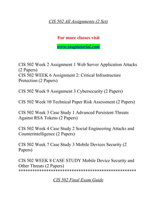 CIS 502 All Assignments (2 Set)
For more classes visit
www.snaptutorial.com
CIS 502 Week 2 Assignment 1 Web Server Application Attacks
(2 Papers)
CIS 502 WEEK 6 Assignment 2: Critical Infrastructure
Protection (2 Papers)
CIS 502 Week 9 Assignment 3 Cybersecurity (2 Papers)
CIS 502 Week 10 Technical Paper Risk Assessment (2 Papers)
CIS 502 Week 3 Case Study 1 Advanced Persistent Threats
Against RSA Tokens (2 Papers)
CIS 502 Week 4 Case Study 2 Social Engineering Attacks and
Counterintelligence (2 Papers)
CIS 502 Week 7 Case Study 3 Mobile Devices Security (2
Papers)
CIS 502 WEEK 8 CASE STUDY Mobile Device Security and
Other Threats (2 Papers)
***************************************************
CIS 502 Final Exam Guide
 