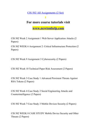 CIS 502 All Assignments (2 Set)
For more course tutorials visit
www.newtonhelp.com
CIS 502 Week 2 Assignment 1 Web Server Application Attacks (2
Papers)
CIS 502 WEEK 6 Assignment 2: Critical Infrastructure Protection (2
Papers)
CIS 502 Week 9 Assignment 3 Cybersecurity (2 Papers)
CIS 502 Week 10 Technical Paper Risk Assessment (2 Papers)
CIS 502 Week 3 Case Study 1 Advanced Persistent Threats Against
RSA Tokens (2 Papers)
CIS 502 Week 4 Case Study 2 Social Engineering Attacks and
Counterintelligence (2 Papers)
CIS 502 Week 7 Case Study 3 Mobile Devices Security (2 Papers)
CIS 502 WEEK 8 CASE STUDY Mobile Device Security and Other
Threats (2 Papers)
 