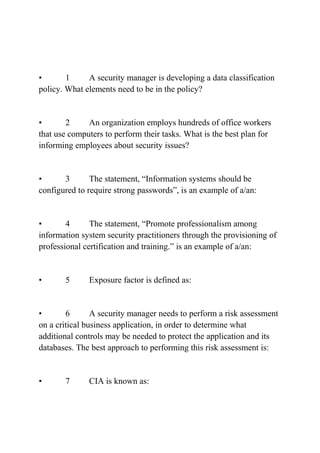 • 1 A security manager is developing a data classification
policy. What elements need to be in the policy?
• 2 An organization employs hundreds of office workers
that use computers to perform their tasks. What is the best plan for
informing employees about security issues?
• 3 The statement, “Information systems should be
configured to require strong passwords”, is an example of a/an:
• 4 The statement, “Promote professionalism among
information system security practitioners through the provisioning of
professional certification and training.” is an example of a/an:
• 5 Exposure factor is defined as:
• 6 A security manager needs to perform a risk assessment
on a critical business application, in order to determine what
additional controls may be needed to protect the application and its
databases. The best approach to performing this risk assessment is:
• 7 CIA is known as:
 
